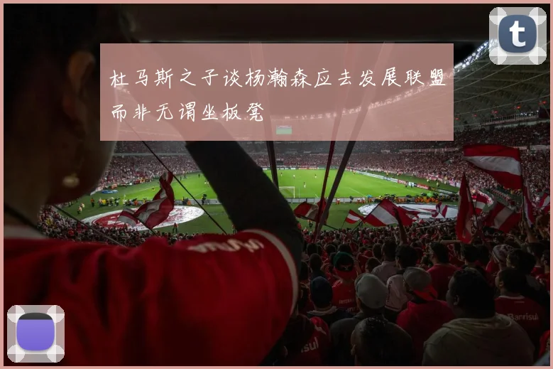 杜马斯之子谈杨瀚森应去发展联盟而非无谓坐板凳