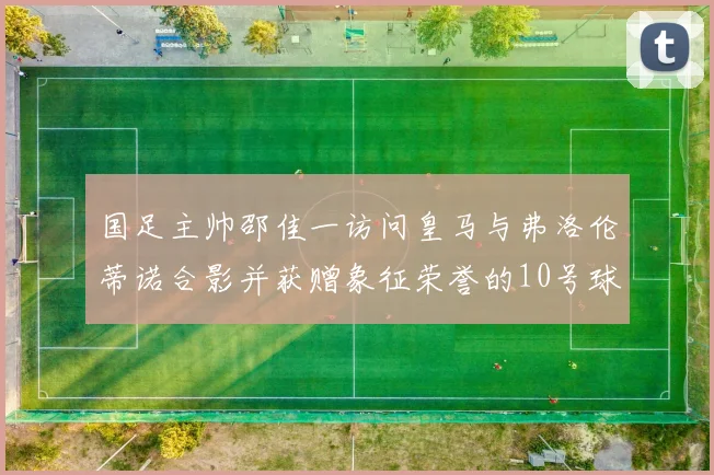国足主帅邵佳一访问皇马与弗洛伦蒂诺合影并获赠象征荣誉的10号球衣