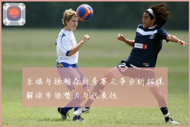乐福与杨瀚森新秀赛之争分析拓媒解读市场潜力与代表性