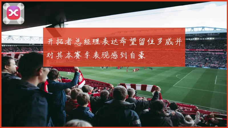 开拓者总经理表达希望留住罗威并对其本赛季表现感到自豪