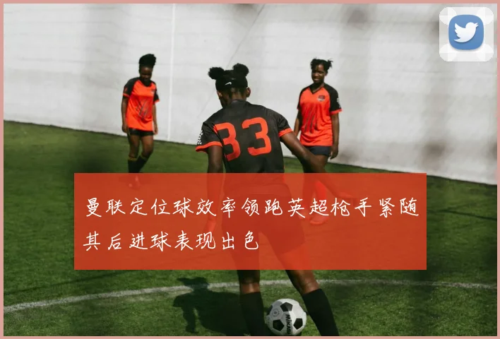 曼联定位球效率领跑英超枪手紧随其后进球表现出色
