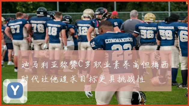 迪马利亚称赞C罗职业素养高但梅西时代让他追求目标更具挑战性