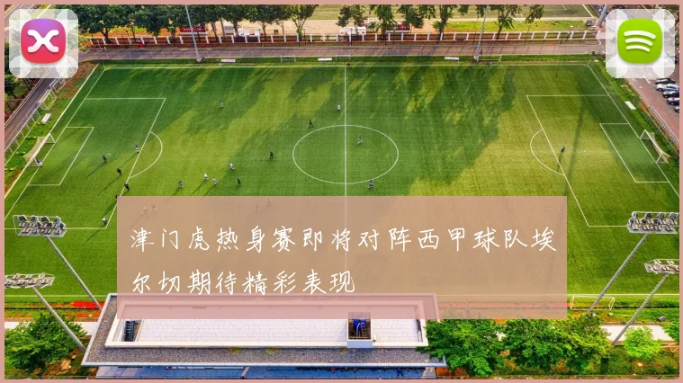 津门虎热身赛即将对阵西甲球队埃尔切期待精彩表现