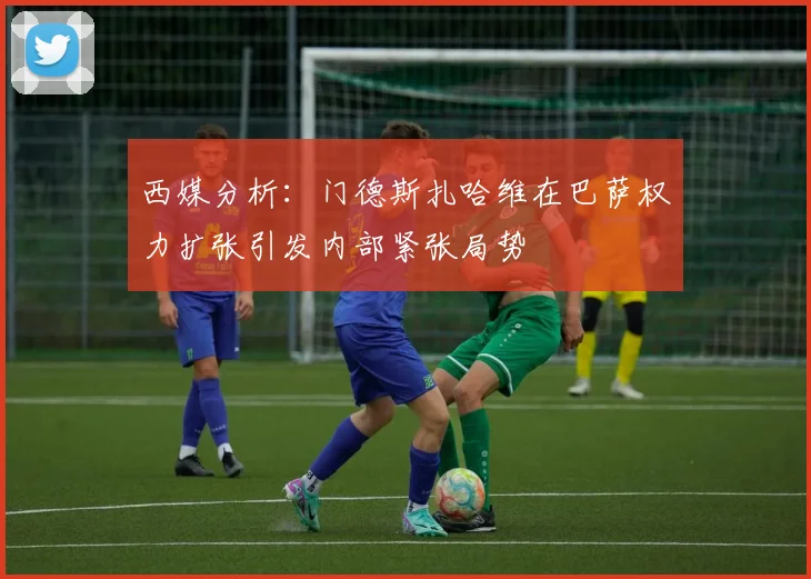 西媒分析：门德斯扎哈维在巴萨权力扩张引发内部紧张局势