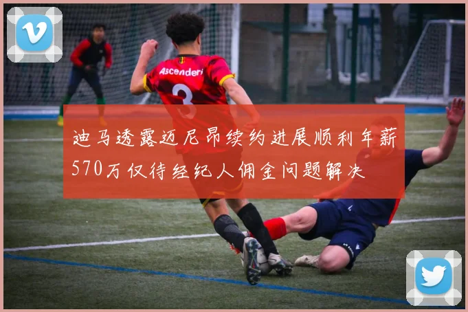 迪马透露迈尼昂续约进展顺利年薪570万仅待经纪人佣金问题解决