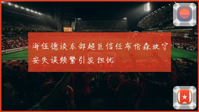 海伍德谈东部超巨信任布伦森坎宁安失误频繁引发担忧