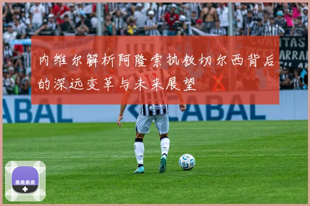 内维尔解析阿隆索执教切尔西背后的深远变革与未来展望