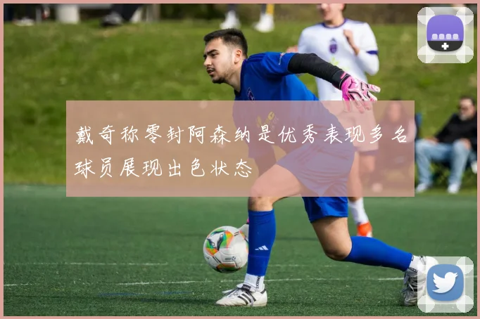 戴奇称零封阿森纳是优秀表现多名球员展现出色状态