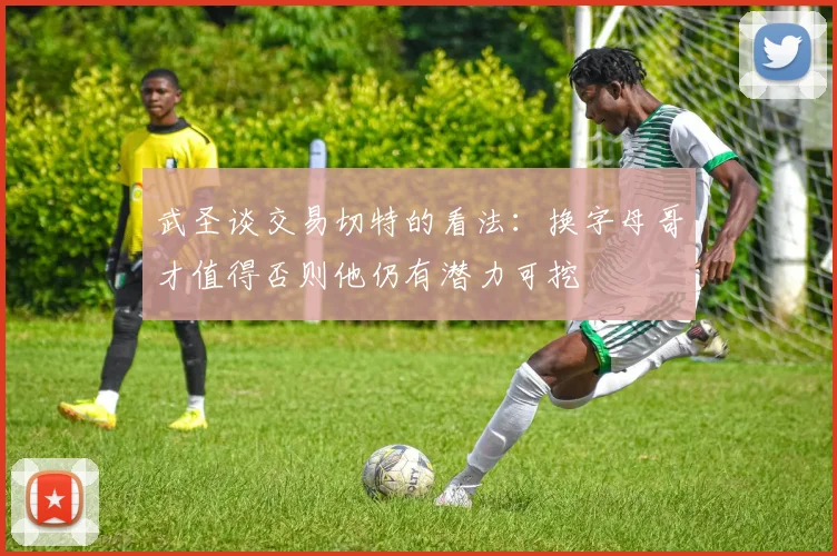 武圣谈交易切特的看法：换字母哥才值得否则他仍有潜力可挖