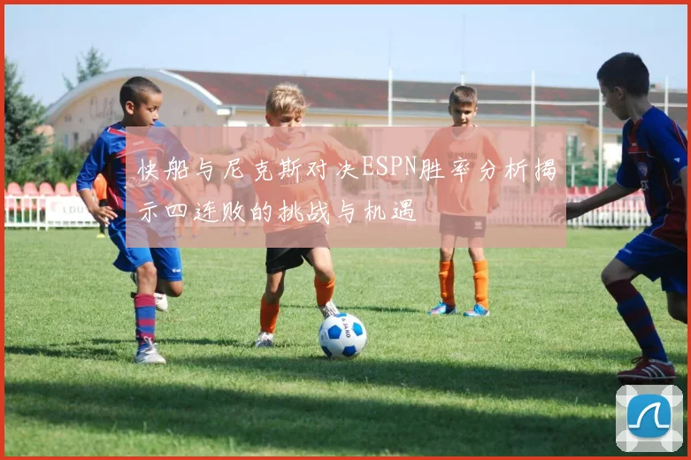 快船与尼克斯对决ESPN胜率分析揭示四连败的挑战与机遇