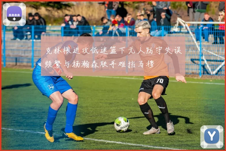 克林根进攻低迷篮下无人防守失误频繁与杨瀚森联手难挡马穆