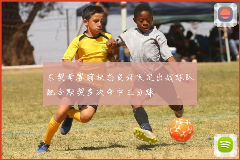 东契奇赛前状态良好决定出战球队配合默契多次命中三分球