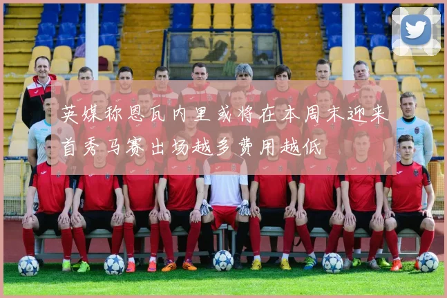 英媒称恩瓦内里或将在本周末迎来首秀马赛出场越多费用越低