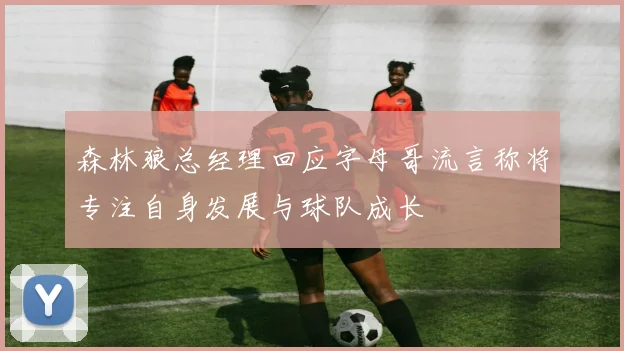 森林狼总经理回应字母哥流言称将专注自身发展与球队成长