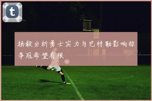 杨毅分析勇士实力与巴特勒影响称争冠希望有限