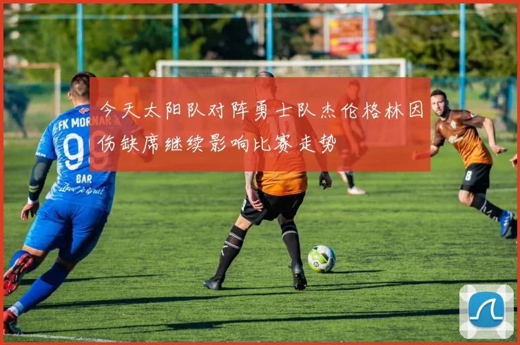 今天太阳队对阵勇士队杰伦格林因伤缺席继续影响比赛走势