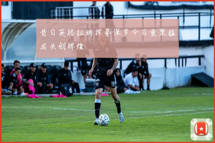 昔日英格拉姆挥拳保罗今日重聚猛龙共创辉煌