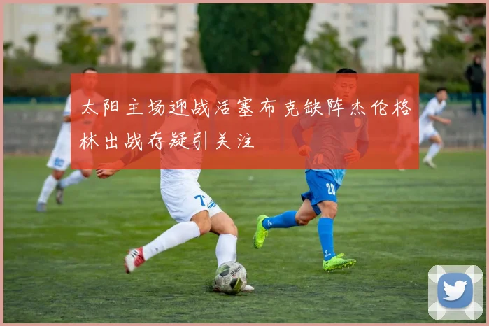 太阳主场迎战活塞布克缺阵杰伦格林出战存疑引关注
