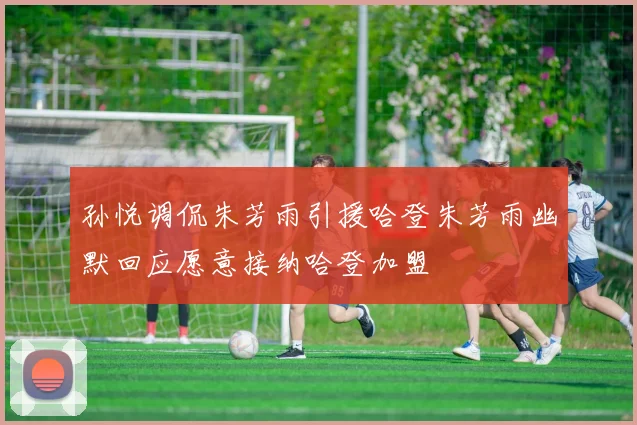 孙悦调侃朱芳雨引援哈登朱芳雨幽默回应愿意接纳哈登加盟