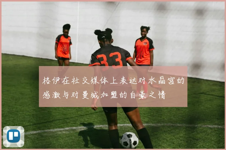 格伊在社交媒体上表达对水晶宫的感激与对曼城加盟的自豪之情