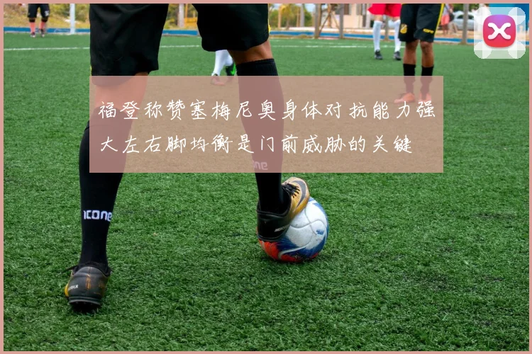 福登称赞塞梅尼奥身体对抗能力强大左右脚均衡是门前威胁的关键